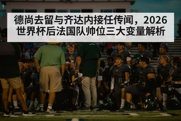 德尚去留与齐达内接任传闻，2026世界杯后法国队帅位三大变量解析
